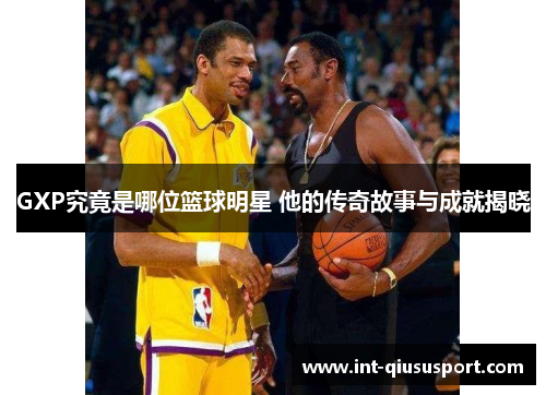 GXP究竟是哪位篮球明星 他的传奇故事与成就揭晓