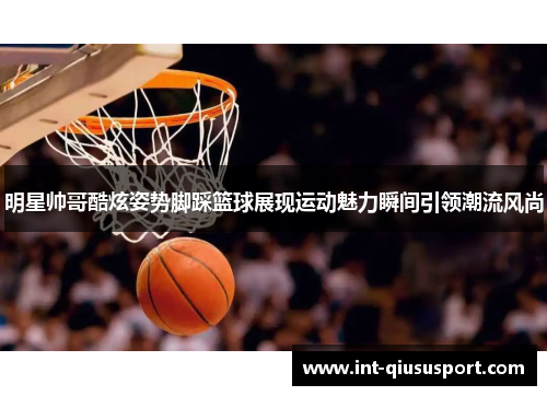 明星帅哥酷炫姿势脚踩篮球展现运动魅力瞬间引领潮流风尚