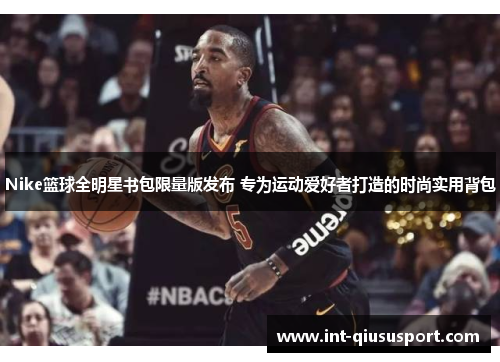 Nike篮球全明星书包限量版发布 专为运动爱好者打造的时尚实用背包