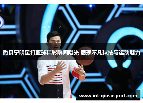 撒贝宁明星打篮球精彩瞬间曝光 展现不凡球技与运动魅力
