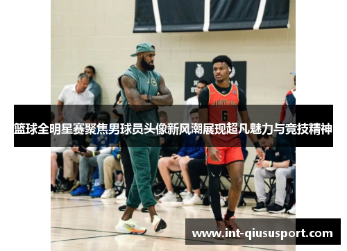 篮球全明星赛聚焦男球员头像新风潮展现超凡魅力与竞技精神
