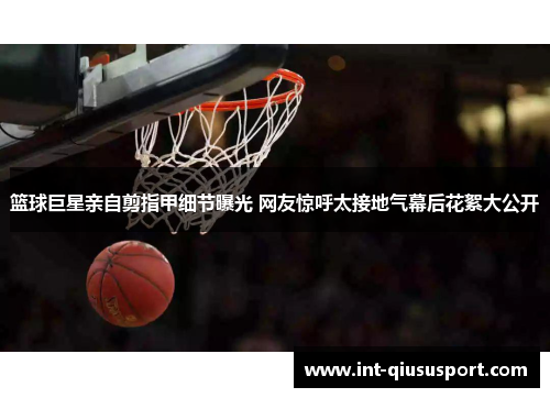 篮球巨星亲自剪指甲细节曝光 网友惊呼太接地气幕后花絮大公开
