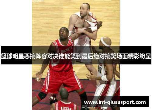 篮球明星恶搞阵容对决谁能笑到最后绝对搞笑场面精彩纷呈