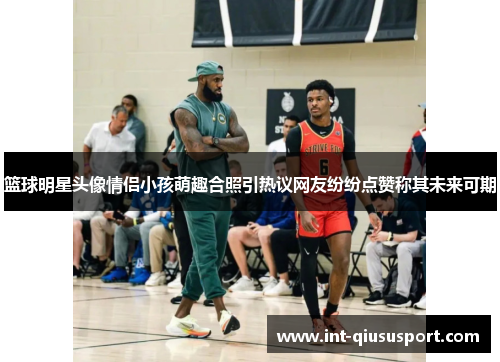 篮球明星头像情侣小孩萌趣合照引热议网友纷纷点赞称其未来可期