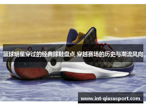 篮球明星穿过的经典球鞋盘点 穿越赛场的历史与潮流风向