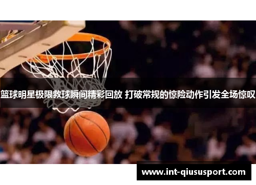 篮球明星极限救球瞬间精彩回放 打破常规的惊险动作引发全场惊叹