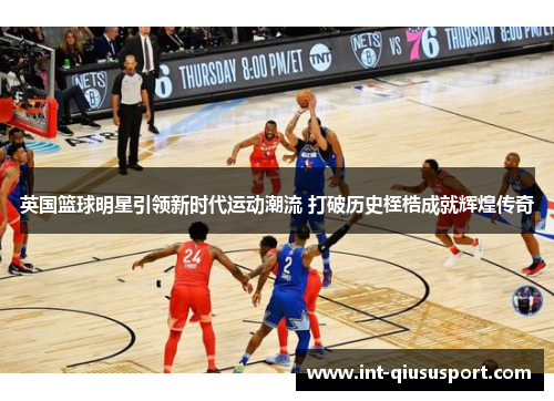 英国篮球明星引领新时代运动潮流 打破历史桎梏成就辉煌传奇