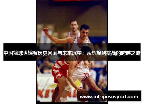 中国篮球世锦赛历史回顾与未来展望:从辉煌到挑战的跨越之路